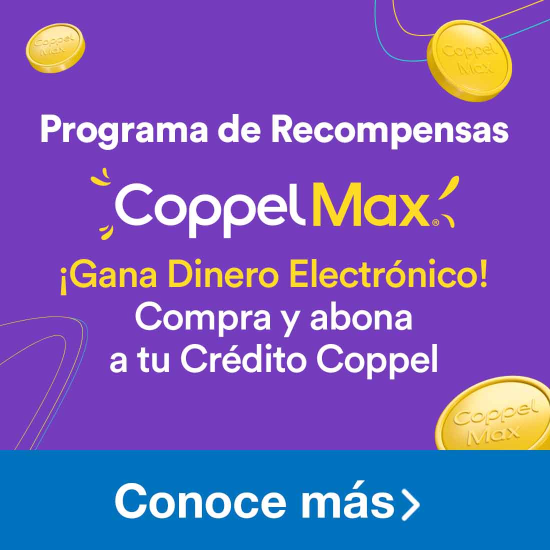 Programa de Recompensas Coppel Max. Gana Dinero Electrónico al comprar y abonar a tu Crédito Coppel. Pulsa aquí para conocer más.