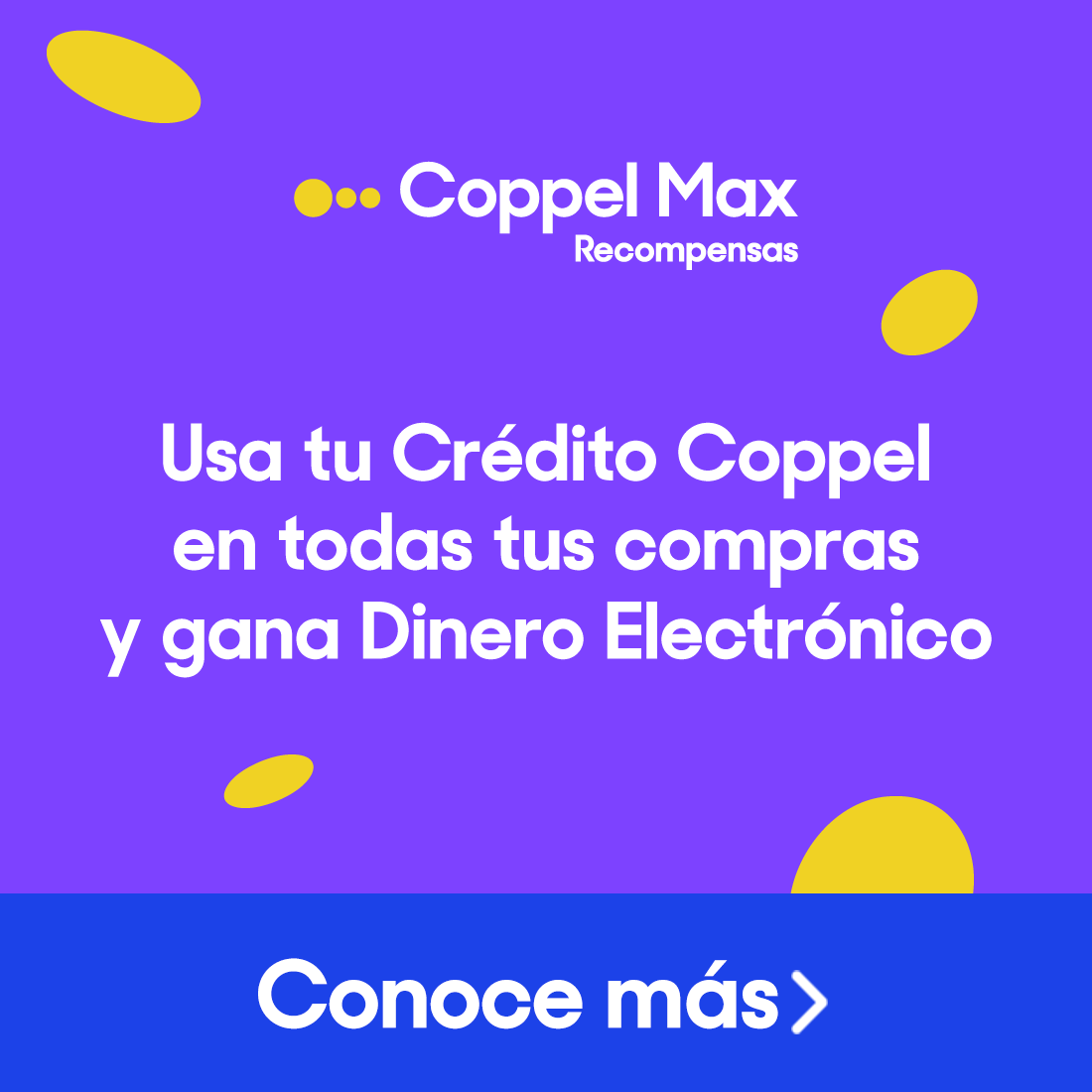 Coppel Max. Usa tu Crédito Coppel en todas tus compras y gana Dinero Electrónico. Pulsa aquí para conocer más.
