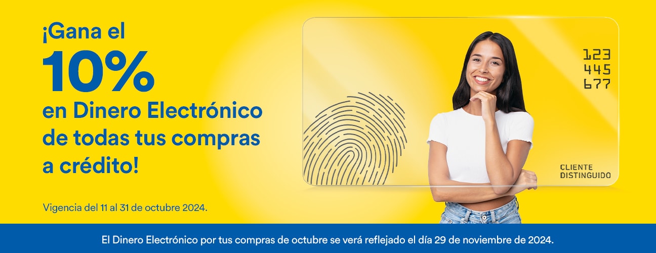 Gana el 10% en Dinero Electrónico de todas tus compras a crédito. Vigencia del 11 al 31 de octubre de 2024. El Dinero Electrónico por tus compras de octubre se verá reflejado el día 29 de noviembre de 2024.