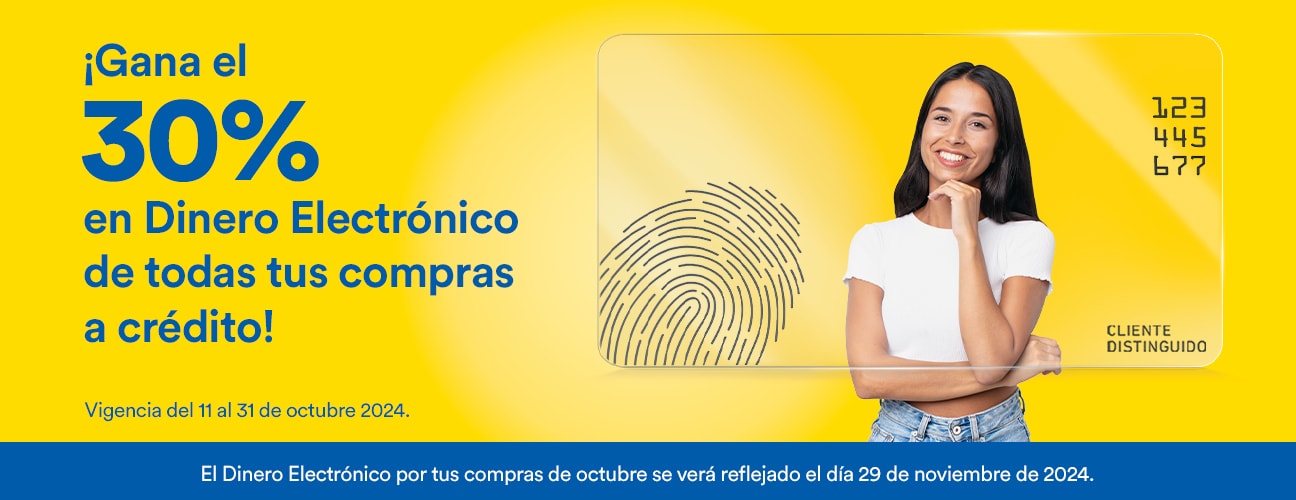 Gana el 30% en Dinero Electrónico de todas tus compras a crédito. Vigencia del 11 al 31 de octubre de 2024. El Dinero Electrónico por tus compras de octubre se verá reflejado el día 29 de noviembre de 2024.